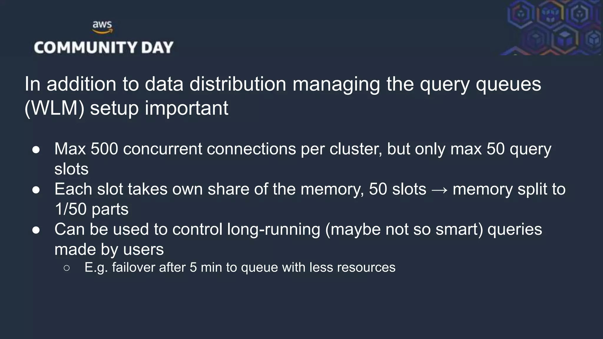 © 2018, Amazon Web Services, Inc. or its Affiliates. All rights reserved.
In addition to data distribution managing the query queues
(WLM) setup important
● Max 500 concurrent connections per cluster, but only max 50 query
slots
● Each slot takes own share of the memory, 50 slots → memory split to
1/50 parts
● Can be used to control long-running (maybe not so smart) queries
made by users
○ E.g. failover after 5 min to queue with less resources
 