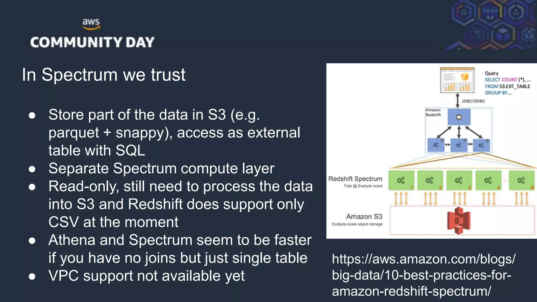 © 2018, Amazon Web Services, Inc. or its Affiliates. All rights reserved.
In Spectrum we trust
● Store part of the data in S3 (e.g.
parquet + snappy), access as external
table with SQL
● Separate Spectrum compute layer
● Read-only, still need to process the data
into S3 and Redshift does support only
CSV at the moment
● Athena and Spectrum seem to be faster
if you have no joins but just single table
● VPC support not available yet
https://aws.amazon.com/blogs/
big-data/10-best-practices-for-
amazon-redshift-spectrum/
 