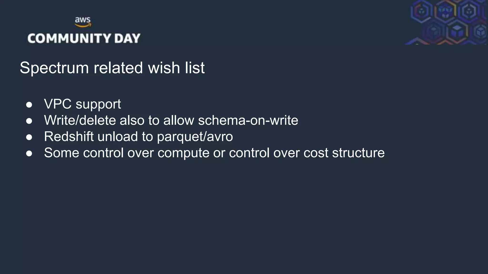 © 2018, Amazon Web Services, Inc. or its Affiliates. All rights reserved.
Spectrum related wish list
● VPC support
● Write/delete also to allow schema-on-write
● Redshift unload to parquet/avro
● Some control over compute or control over cost structure
 