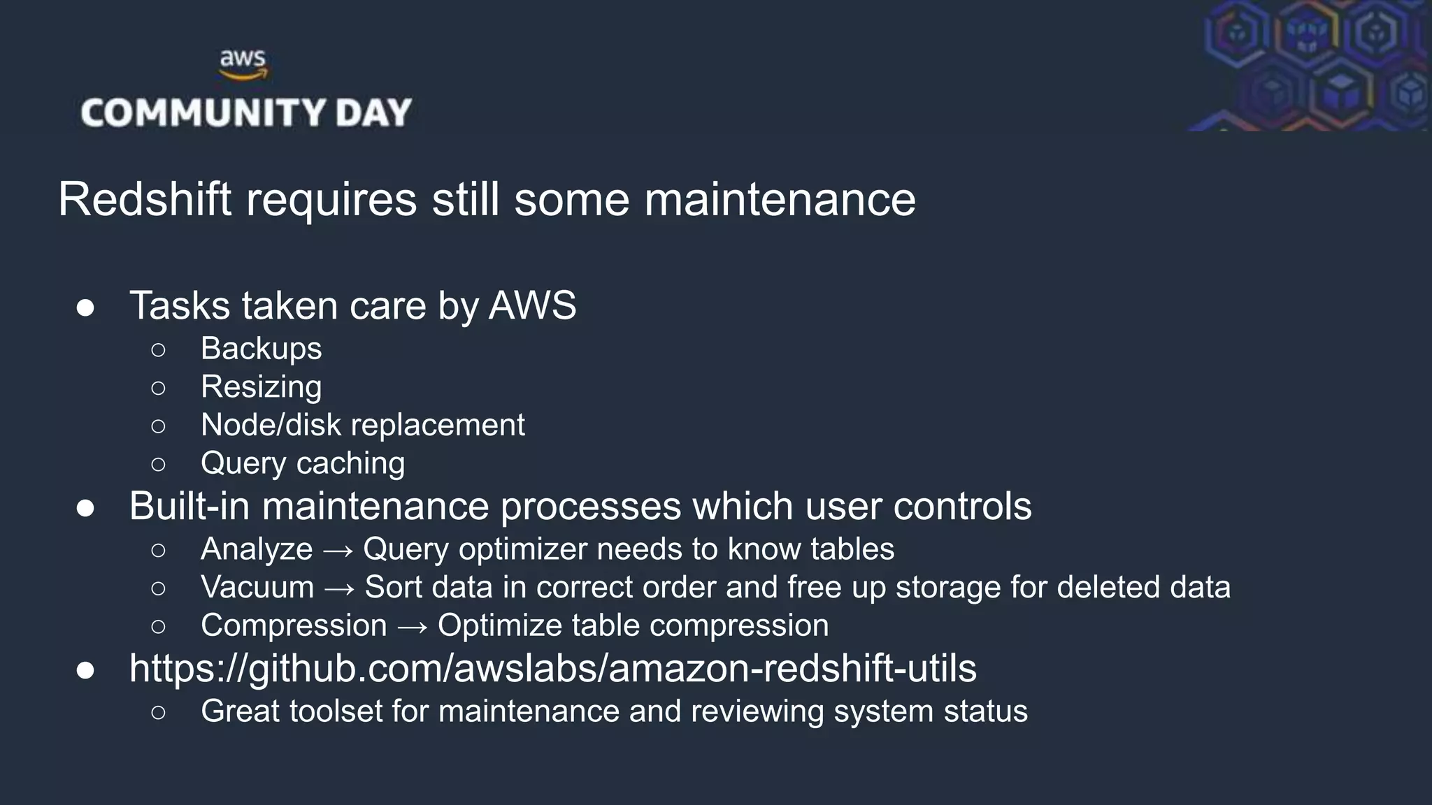 © 2018, Amazon Web Services, Inc. or its Affiliates. All rights reserved.
Redshift requires still some maintenance
● Tasks taken care by AWS
○ Backups
○ Resizing
○ Node/disk replacement
○ Query caching
● Built-in maintenance processes which user controls
○ Analyze → Query optimizer needs to know tables
○ Vacuum → Sort data in correct order and free up storage for deleted data
○ Compression → Optimize table compression
● https://github.com/awslabs/amazon-redshift-utils
○ Great toolset for maintenance and reviewing system status
 