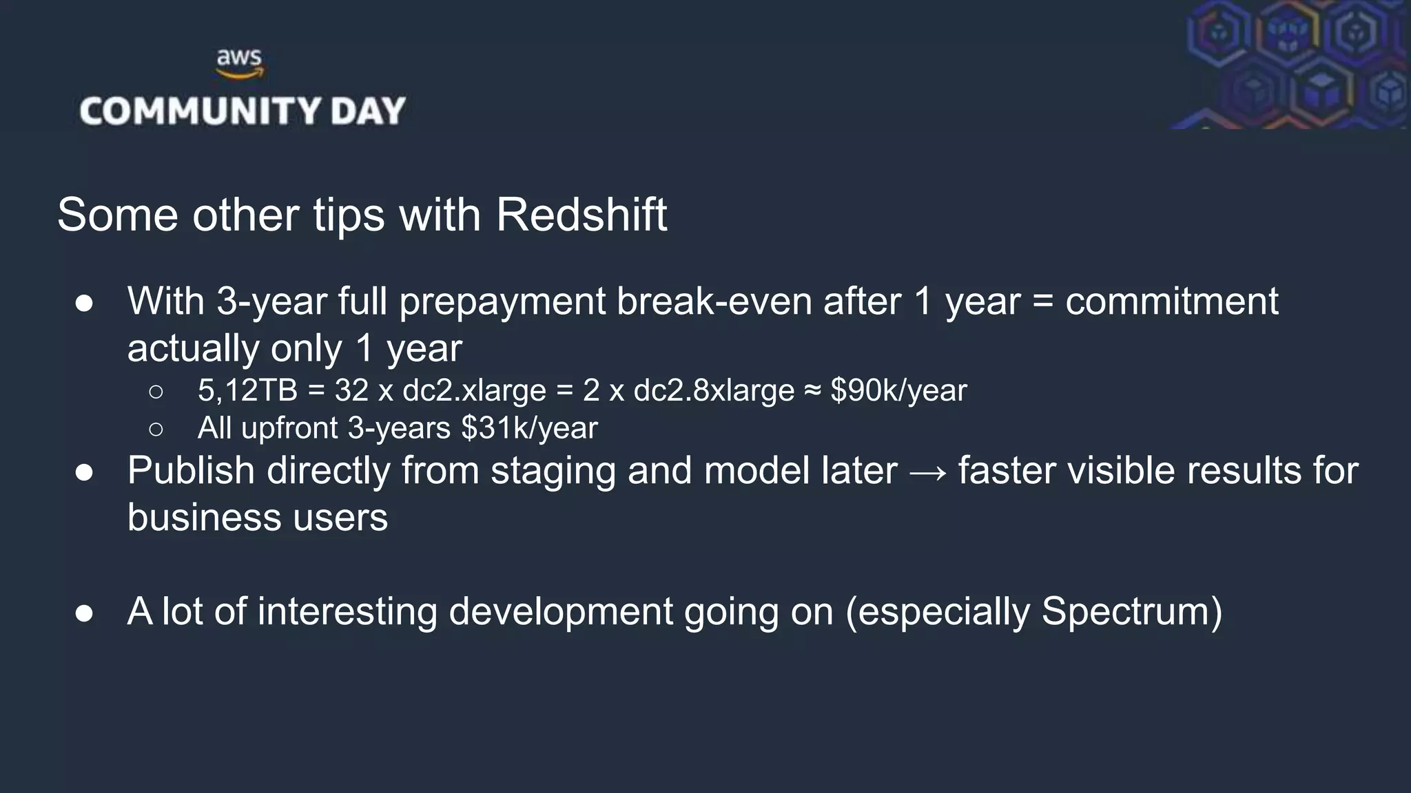 © 2018, Amazon Web Services, Inc. or its Affiliates. All rights reserved.
Some other tips with Redshift
● With 3-year full prepayment break-even after 1 year = commitment
actually only 1 year
○ 5,12TB = 32 x dc2.xlarge = 2 x dc2.8xlarge ≈ $90k/year
○ All upfront 3-years $31k/year
● Publish directly from staging and model later → faster visible results for
business users
● A lot of interesting development going on (especially Spectrum)
 