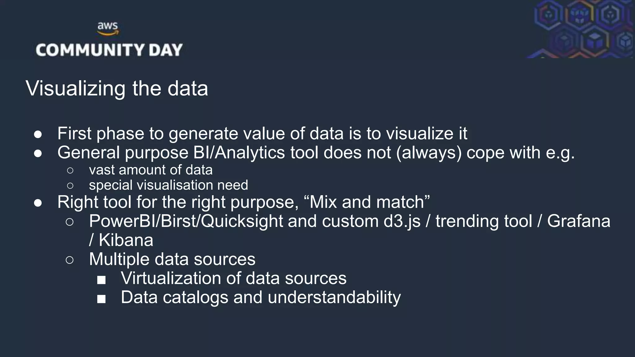 © 2018, Amazon Web Services, Inc. or its Affiliates. All rights reserved.
Visualizing the data
● First phase to generate value of data is to visualize it
● General purpose BI/Analytics tool does not (always) cope with e.g.
○ vast amount of data
○ special visualisation need
● Right tool for the right purpose, “Mix and match”
○ PowerBI/Birst/Quicksight and custom d3.js / trending tool / Grafana
/ Kibana
○ Multiple data sources
■ Virtualization of data sources
■ Data catalogs and understandability
 