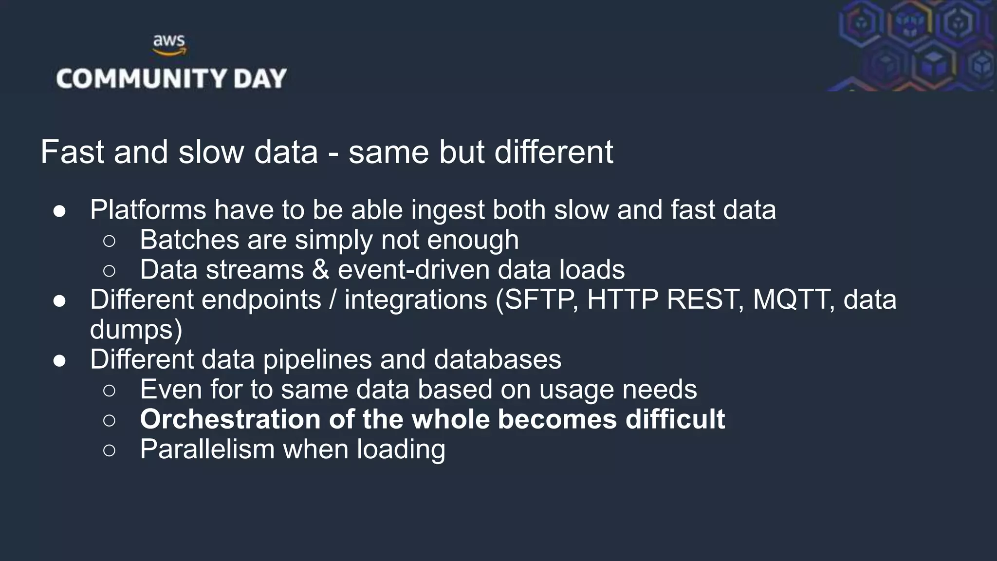 © 2018, Amazon Web Services, Inc. or its Affiliates. All rights reserved.
Fast and slow data - same but different
● Platforms have to be able ingest both slow and fast data
○ Batches are simply not enough
○ Data streams & event-driven data loads
● Different endpoints / integrations (SFTP, HTTP REST, MQTT, data
dumps)
● Different data pipelines and databases
○ Even for to same data based on usage needs
○ Orchestration of the whole becomes difficult
○ Parallelism when loading
 