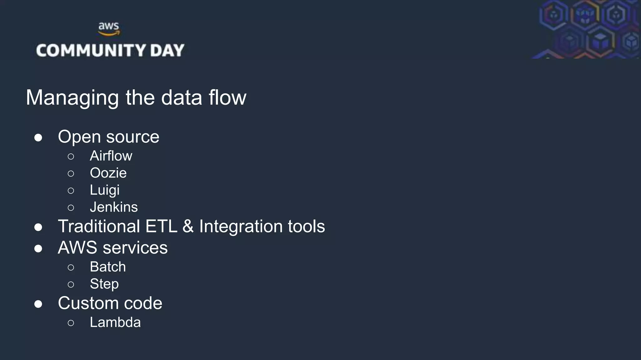 © 2018, Amazon Web Services, Inc. or its Affiliates. All rights reserved.
Managing the data flow
● Open source
○ Airflow
○ Oozie
○ Luigi
○ Jenkins
● Traditional ETL & Integration tools
● AWS services
○ Batch
○ Step
● Custom code
○ Lambda
 