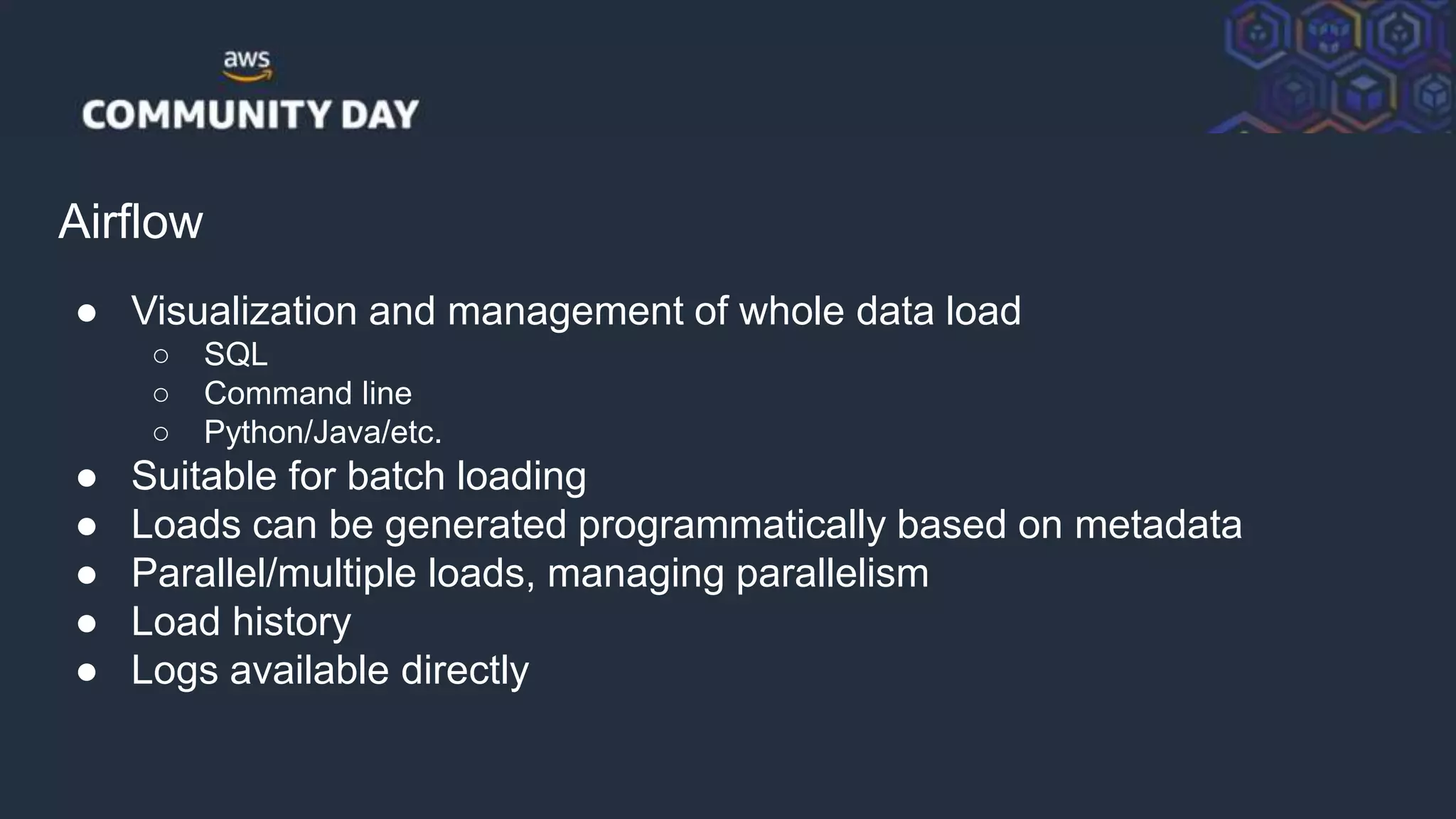 © 2018, Amazon Web Services, Inc. or its Affiliates. All rights reserved.
Airflow
● Visualization and management of whole data load
○ SQL
○ Command line
○ Python/Java/etc.
● Suitable for batch loading
● Loads can be generated programmatically based on metadata
● Parallel/multiple loads, managing parallelism
● Load history
● Logs available directly
 