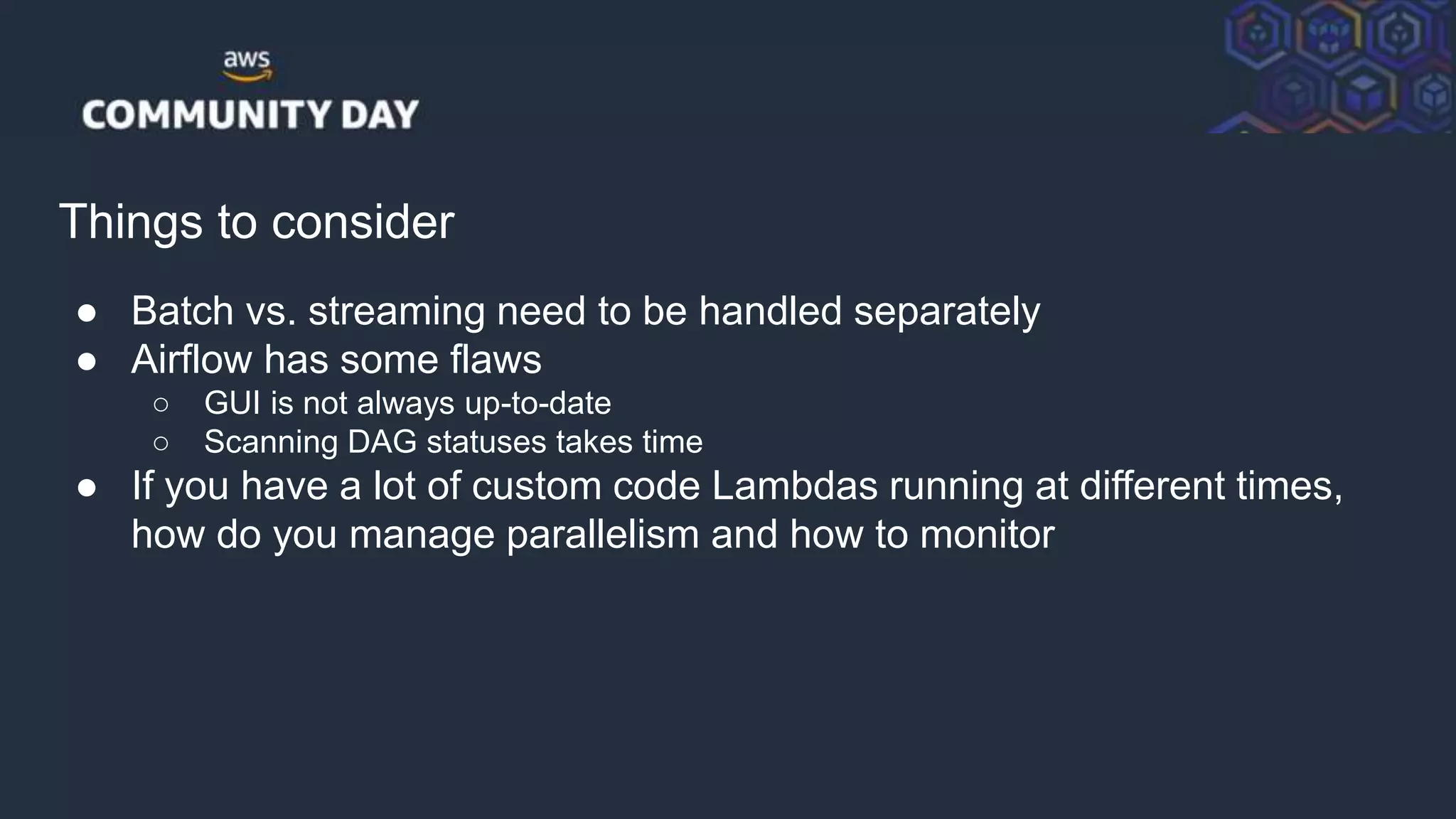 © 2018, Amazon Web Services, Inc. or its Affiliates. All rights reserved.
Things to consider
● Batch vs. streaming need to be handled separately
● Airflow has some flaws
○ GUI is not always up-to-date
○ Scanning DAG statuses takes time
● If you have a lot of custom code Lambdas running at different times,
how do you manage parallelism and how to monitor
 