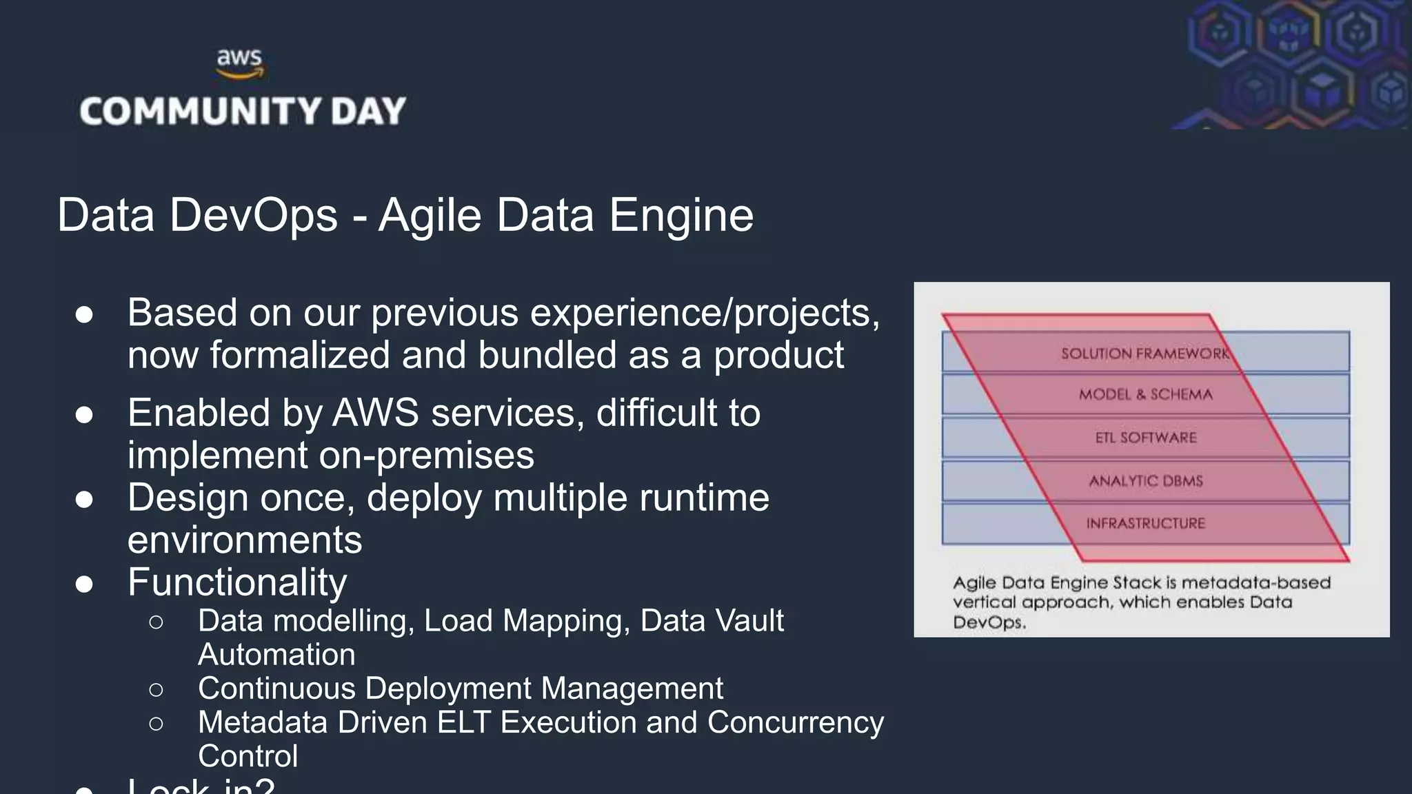 © 2018, Amazon Web Services, Inc. or its Affiliates. All rights reserved.
Data DevOps - Agile Data Engine
● Based on our previous experience/projects,
now formalized and bundled as a product
● Enabled by AWS services, difficult to
implement on-premises
● Design once, deploy multiple runtime
environments
● Functionality
○ Data modelling, Load Mapping, Data Vault
Automation
○ Continuous Deployment Management
○ Metadata Driven ELT Execution and Concurrency
Control
 