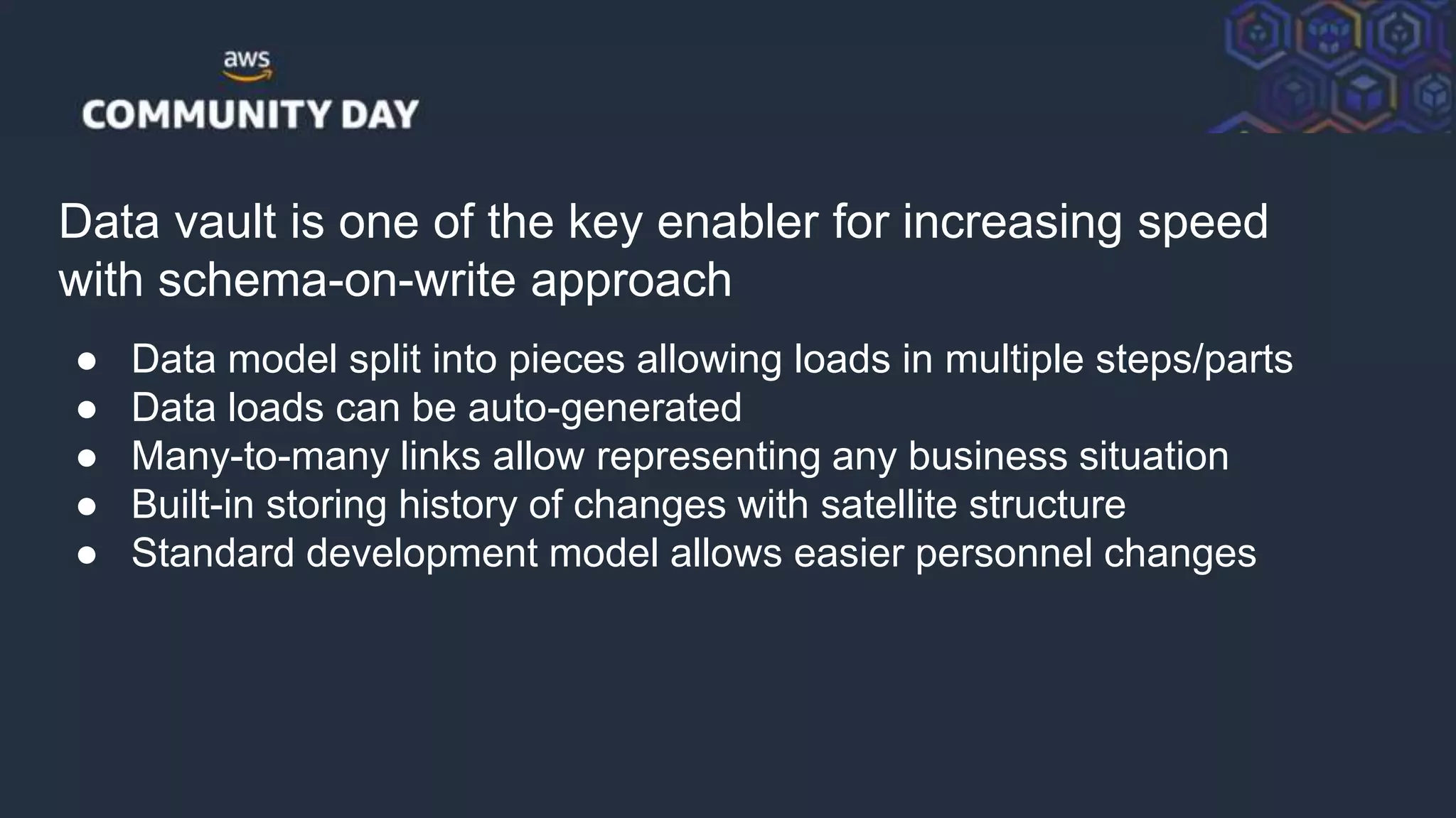 © 2018, Amazon Web Services, Inc. or its Affiliates. All rights reserved.
Data vault is one of the key enabler for increasing speed
with schema-on-write approach
● Data model split into pieces allowing loads in multiple steps/parts
● Data loads can be auto-generated
● Many-to-many links allow representing any business situation
● Built-in storing history of changes with satellite structure
● Standard development model allows easier personnel changes
 
