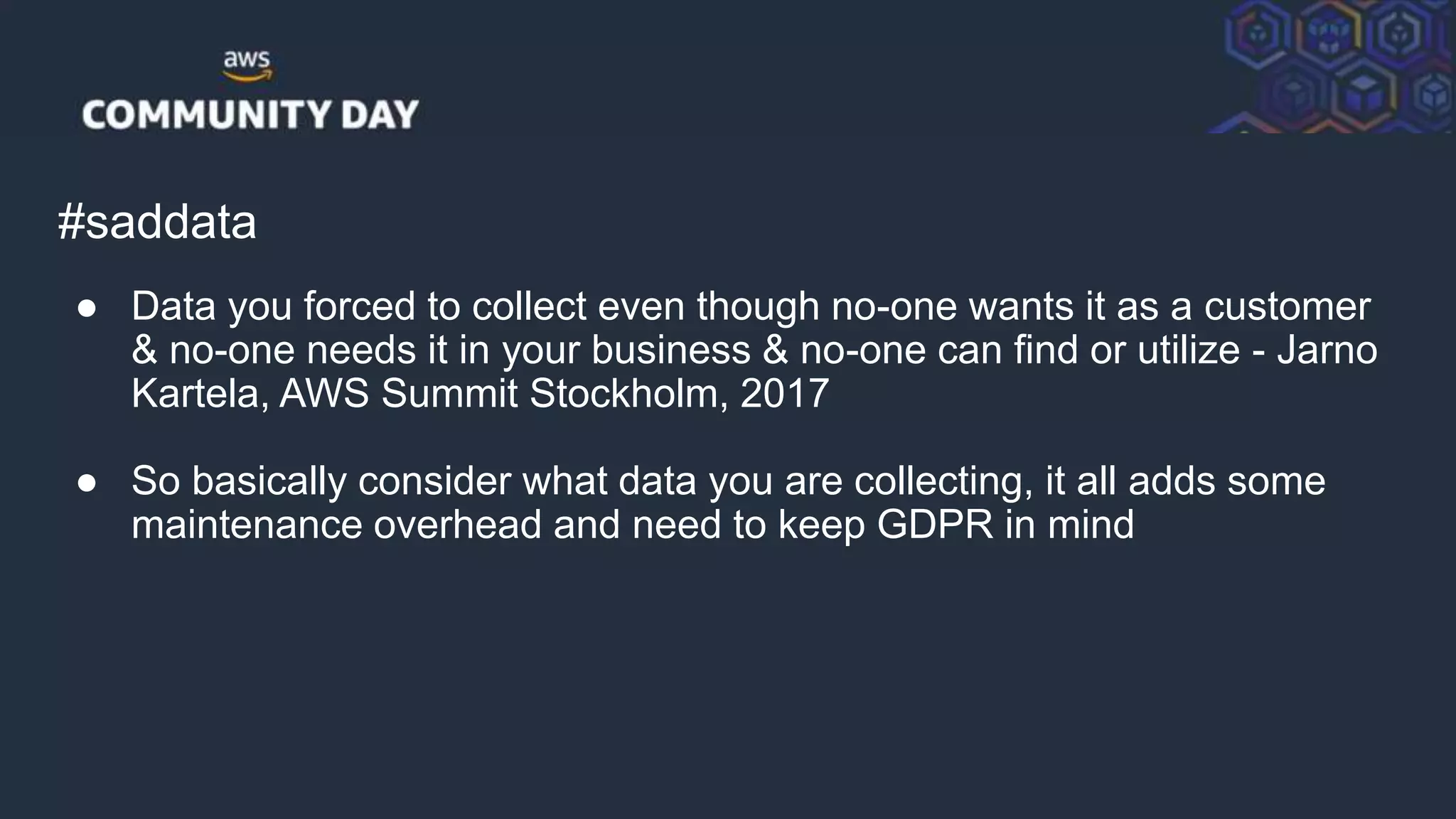 © 2018, Amazon Web Services, Inc. or its Affiliates. All rights reserved.
#saddata
● Data you forced to collect even though no-one wants it as a customer
& no-one needs it in your business & no-one can find or utilize - Jarno
Kartela, AWS Summit Stockholm, 2017
● So basically consider what data you are collecting, it all adds some
maintenance overhead and need to keep GDPR in mind
 