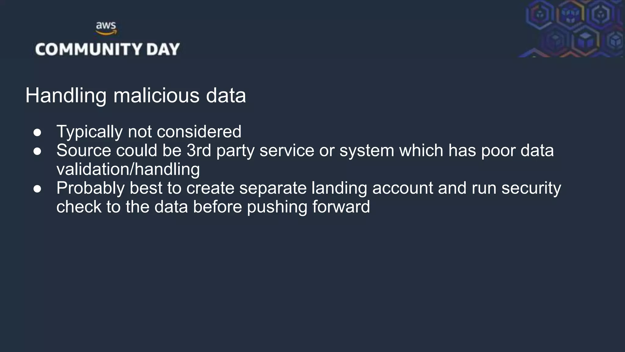© 2018, Amazon Web Services, Inc. or its Affiliates. All rights reserved.
Handling malicious data
● Typically not considered
● Source could be 3rd party service or system which has poor data
validation/handling
● Probably best to create separate landing account and run security
check to the data before pushing forward
 