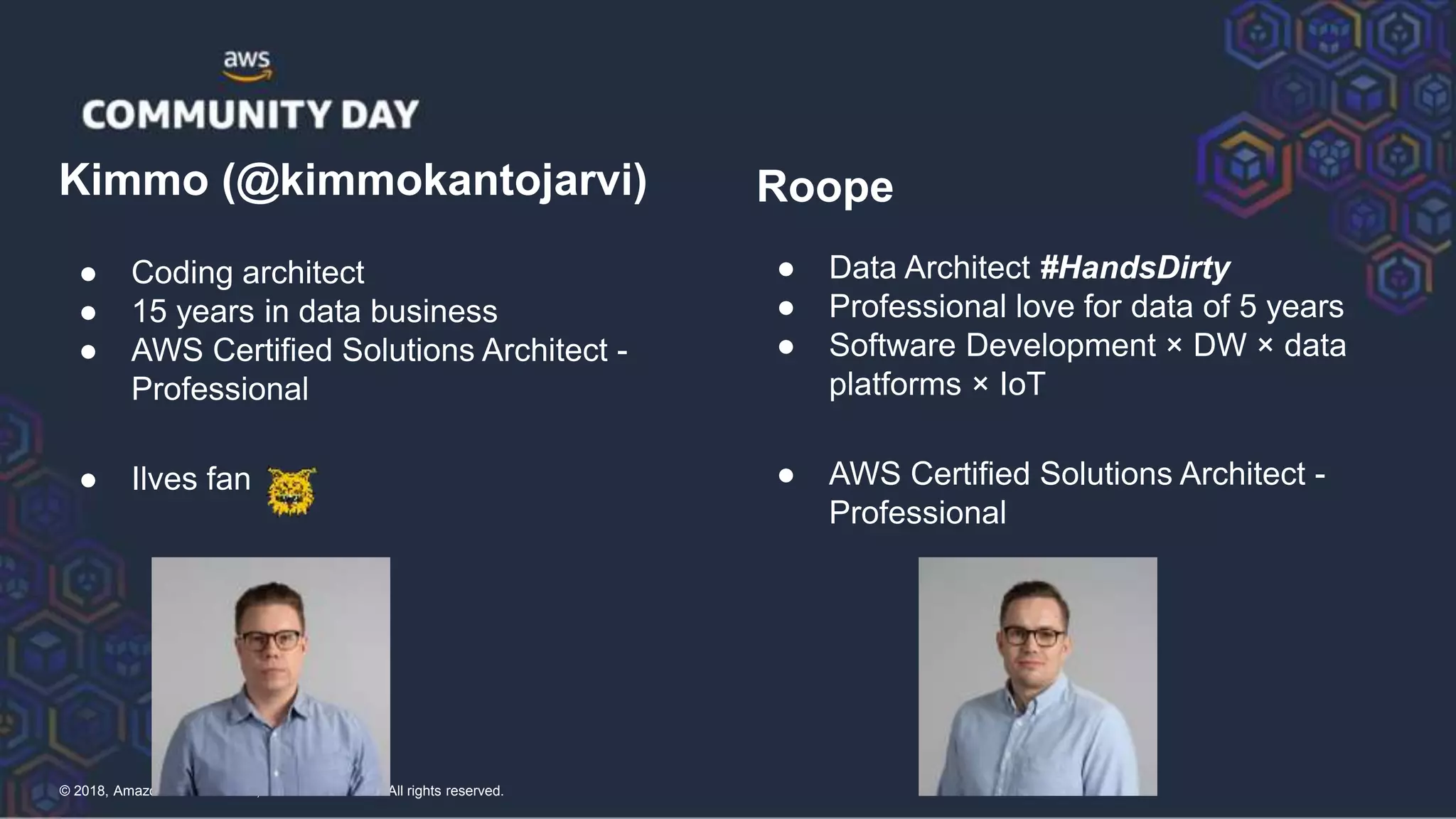 © 2018, Amazon Web Services, Inc. or its Affiliates. All rights reserved.
Kimmo (@kimmokantojarvi)
● Coding architect
● 15 years in data business
● AWS Certified Solutions Architect -
Professional
● Ilves fan
Roope
● Data Architect #HandsDirty
● Professional love for data of 5 years
● Software Development × DW × data
platforms × IoT
● AWS Certified Solutions Architect -
Professional
 
