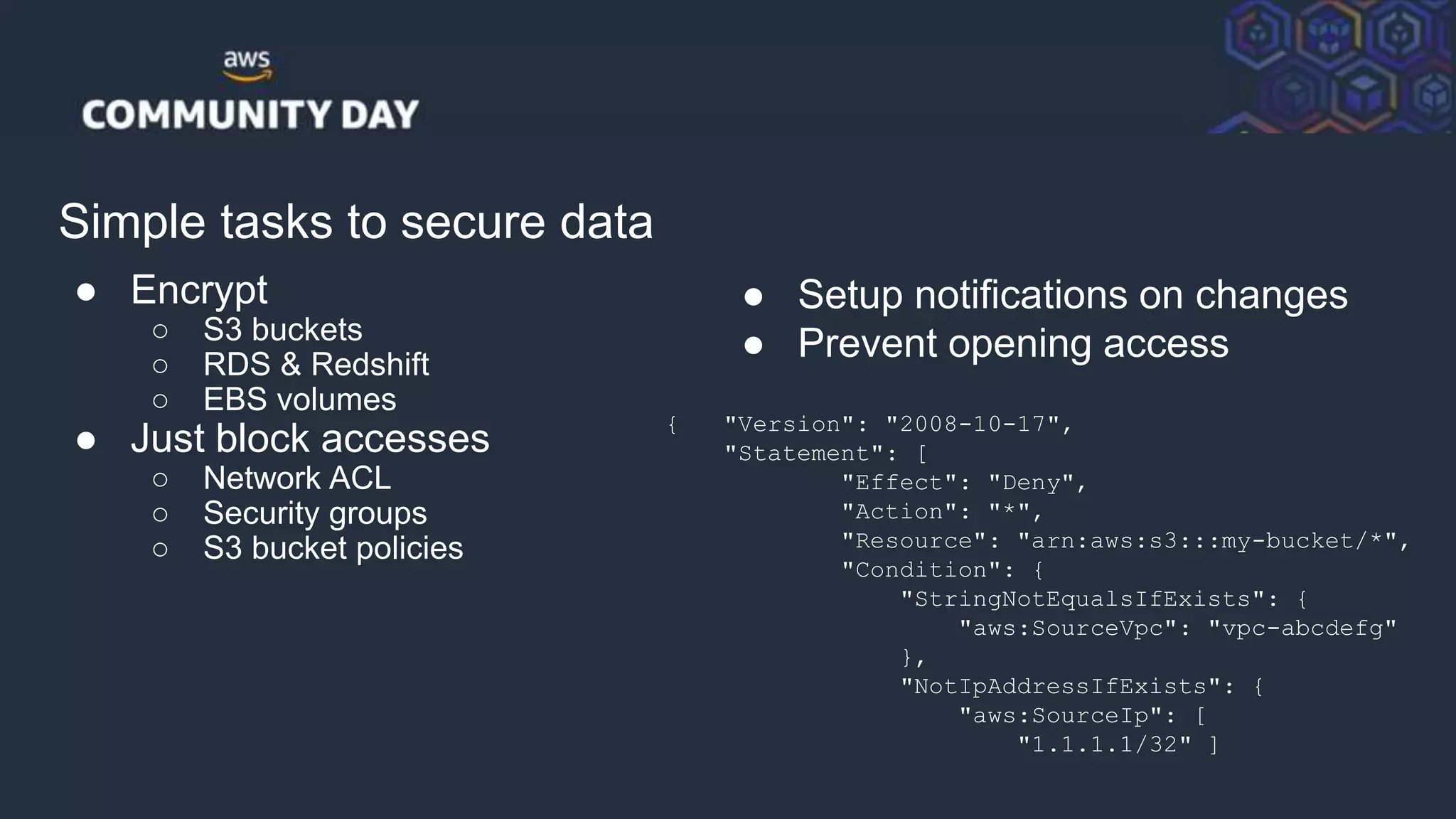 © 2018, Amazon Web Services, Inc. or its Affiliates. All rights reserved.
Simple tasks to secure data
● Encrypt
○ S3 buckets
○ RDS & Redshift
○ EBS volumes
● Just block accesses
○ Network ACL
○ Security groups
○ S3 bucket policies
● Setup notifications on changes
● Prevent opening access
{ "Version": "2008-10-17",
"Statement": [
"Effect": "Deny",
"Action": "*",
"Resource": "arn:aws:s3:::my-bucket/*",
"Condition": {
"StringNotEqualsIfExists": {
"aws:SourceVpc": "vpc-abcdefg"
},
"NotIpAddressIfExists": {
"aws:SourceIp": [
"1.1.1.1/32" ]
 