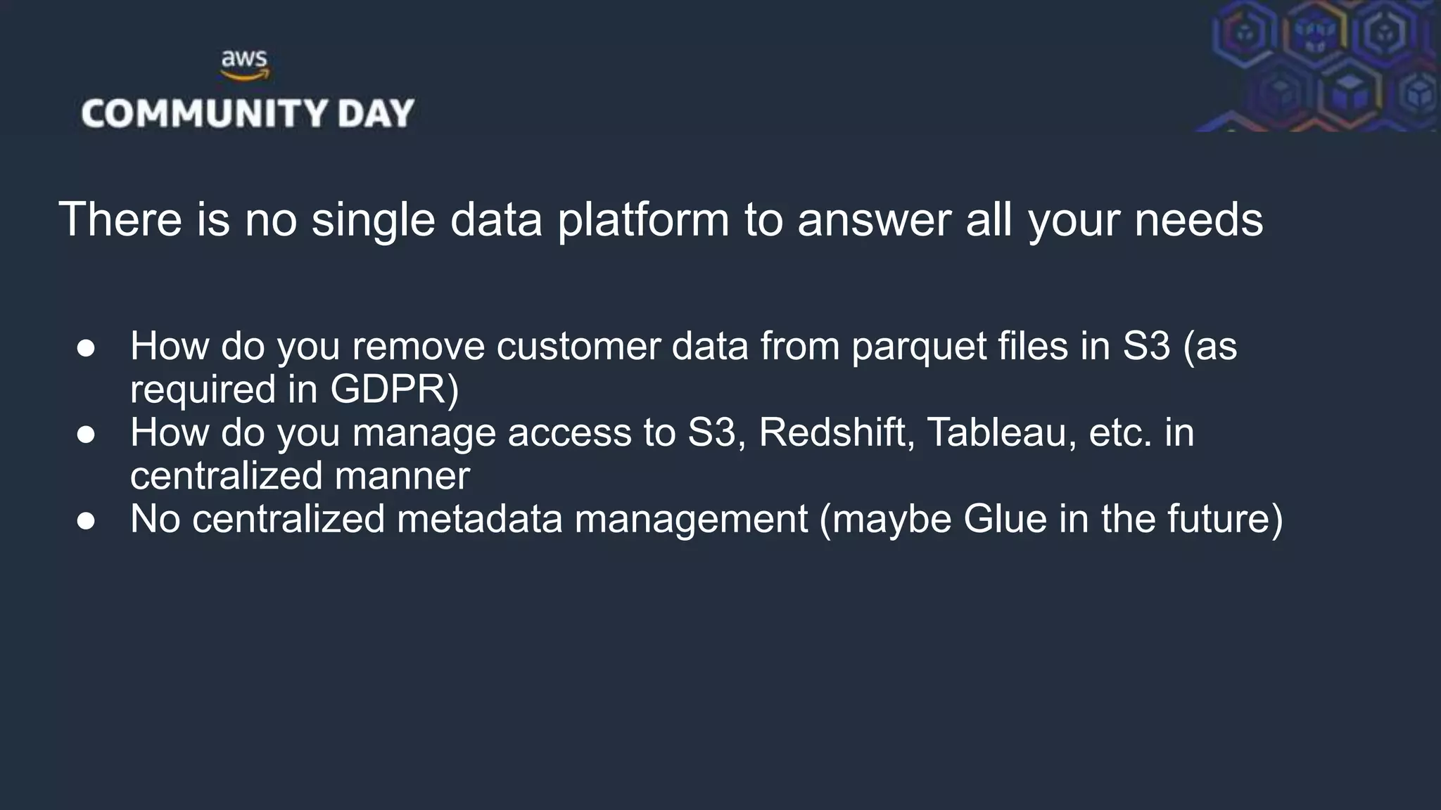 © 2018, Amazon Web Services, Inc. or its Affiliates. All rights reserved.
There is no single data platform to answer all your needs
● How do you remove customer data from parquet files in S3 (as
required in GDPR)
● How do you manage access to S3, Redshift, Tableau, etc. in
centralized manner
● No centralized metadata management (maybe Glue in the future)
 