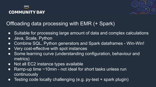 © 2018, Amazon Web Services, Inc. or its Affiliates. All rights reserved.
Offloading data processing with EMR (+ Spark)
● Suitable for processing large amount of data and complex calculations
● Java, Scala, Python
● Combine SQL, Python generators and Spark dataframes - Win-Win!
● Very cost-effective with spot instances
● Some learning curve (understanding configuration, behaviour and
metrics)
● Not all EC2 instance types available
● Ramp-up time ~10min - not ideal for short tasks unless run
continuously
● Testing code locally challenging (e.g. py-test + spark plugin)
 