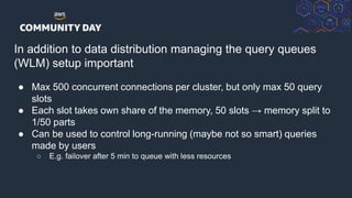© 2018, Amazon Web Services, Inc. or its Affiliates. All rights reserved.
In addition to data distribution managing the query queues
(WLM) setup important
● Max 500 concurrent connections per cluster, but only max 50 query
slots
● Each slot takes own share of the memory, 50 slots → memory split to
1/50 parts
● Can be used to control long-running (maybe not so smart) queries
made by users
○ E.g. failover after 5 min to queue with less resources
 