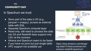 © 2018, Amazon Web Services, Inc. or its Affiliates. All rights reserved.
In Spectrum we trust
● Store part of the data in S3 (e.g.
parquet + snappy), access as external
table with SQL
● Separate Spectrum compute layer
● Read-only, still need to process the data
into S3 and Redshift does support only
CSV at the moment
● Athena and Spectrum seem to be faster
if you have no joins but just single table
● VPC support not available yet
https://aws.amazon.com/blogs/
big-data/10-best-practices-for-
amazon-redshift-spectrum/
 