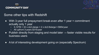 © 2018, Amazon Web Services, Inc. or its Affiliates. All rights reserved.
Some other tips with Redshift
● With 3-year full prepayment break-even after 1 year = commitment
actually only 1 year
○ 5,12TB = 32 x dc2.xlarge = 2 x dc2.8xlarge ≈ $90k/year
○ All upfront 3-years $31k/year
● Publish directly from staging and model later → faster visible results for
business users
● A lot of interesting development going on (especially Spectrum)
 