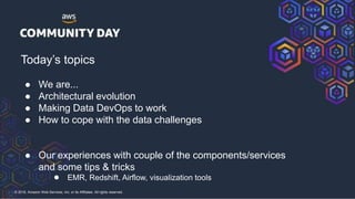 © 2018, Amazon Web Services, Inc. or its Affiliates. All rights reserved.
Today’s topics
● We are...
● Architectural evolution
● Making Data DevOps to work
● How to cope with the data challenges
● Our experiences with couple of the components/services
and some tips & tricks
● EMR, Redshift, Airflow, visualization tools
 