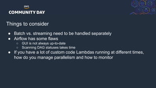 © 2018, Amazon Web Services, Inc. or its Affiliates. All rights reserved.
Things to consider
● Batch vs. streaming need to be handled separately
● Airflow has some flaws
○ GUI is not always up-to-date
○ Scanning DAG statuses takes time
● If you have a lot of custom code Lambdas running at different times,
how do you manage parallelism and how to monitor
 