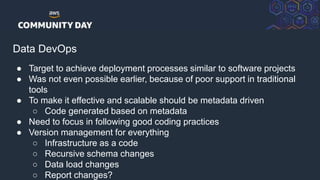 © 2018, Amazon Web Services, Inc. or its Affiliates. All rights reserved.
Data DevOps
● Target to achieve deployment processes similar to software projects
● Was not even possible earlier, because of poor support in traditional
tools
● To make it effective and scalable should be metadata driven
○ Code generated based on metadata
● Need to focus in following good coding practices
● Version management for everything
○ Infrastructure as a code
○ Recursive schema changes
○ Data load changes
○ Report changes?
 