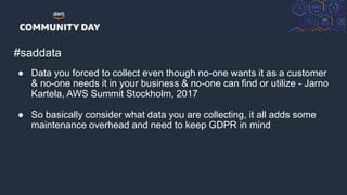 © 2018, Amazon Web Services, Inc. or its Affiliates. All rights reserved.
#saddata
● Data you forced to collect even though no-one wants it as a customer
& no-one needs it in your business & no-one can find or utilize - Jarno
Kartela, AWS Summit Stockholm, 2017
● So basically consider what data you are collecting, it all adds some
maintenance overhead and need to keep GDPR in mind
 