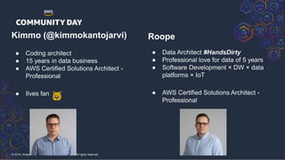 © 2018, Amazon Web Services, Inc. or its Affiliates. All rights reserved.
Kimmo (@kimmokantojarvi)
● Coding architect
● 15 years in data business
● AWS Certified Solutions Architect -
Professional
● Ilves fan
Roope
● Data Architect #HandsDirty
● Professional love for data of 5 years
● Software Development × DW × data
platforms × IoT
● AWS Certified Solutions Architect -
Professional
 