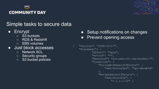 © 2018, Amazon Web Services, Inc. or its Affiliates. All rights reserved.
Simple tasks to secure data
● Encrypt
○ S3 buckets
○ RDS & Redshift
○ EBS volumes
● Just block accesses
○ Network ACL
○ Security groups
○ S3 bucket policies
● Setup notifications on changes
● Prevent opening access
{ "Version": "2008-10-17",
"Statement": [
"Effect": "Deny",
"Action": "*",
"Resource": "arn:aws:s3:::my-bucket/*",
"Condition": {
"StringNotEqualsIfExists": {
"aws:SourceVpc": "vpc-abcdefg"
},
"NotIpAddressIfExists": {
"aws:SourceIp": [
"1.1.1.1/32" ]
 