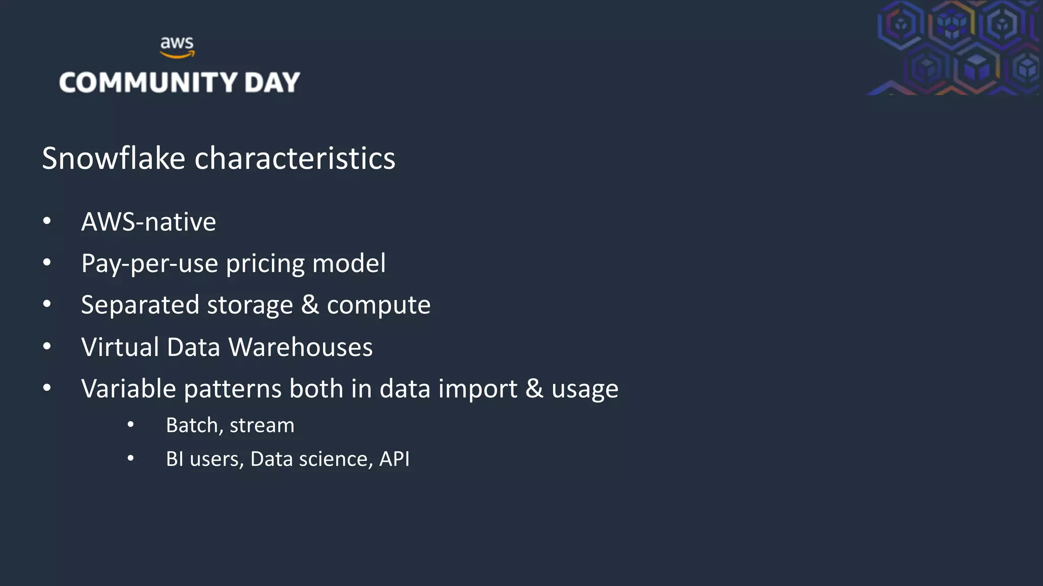 © 2018, Amazon Web Services, Inc. or its Affiliates. All rights reserved.
Snowflake characteristics
• AWS-native
• Pay-per-use pricing model
• Separated storage & compute
• Virtual Data Warehouses
• Variable patterns both in data import & usage
• Batch, stream
• BI users, Data science, API
 