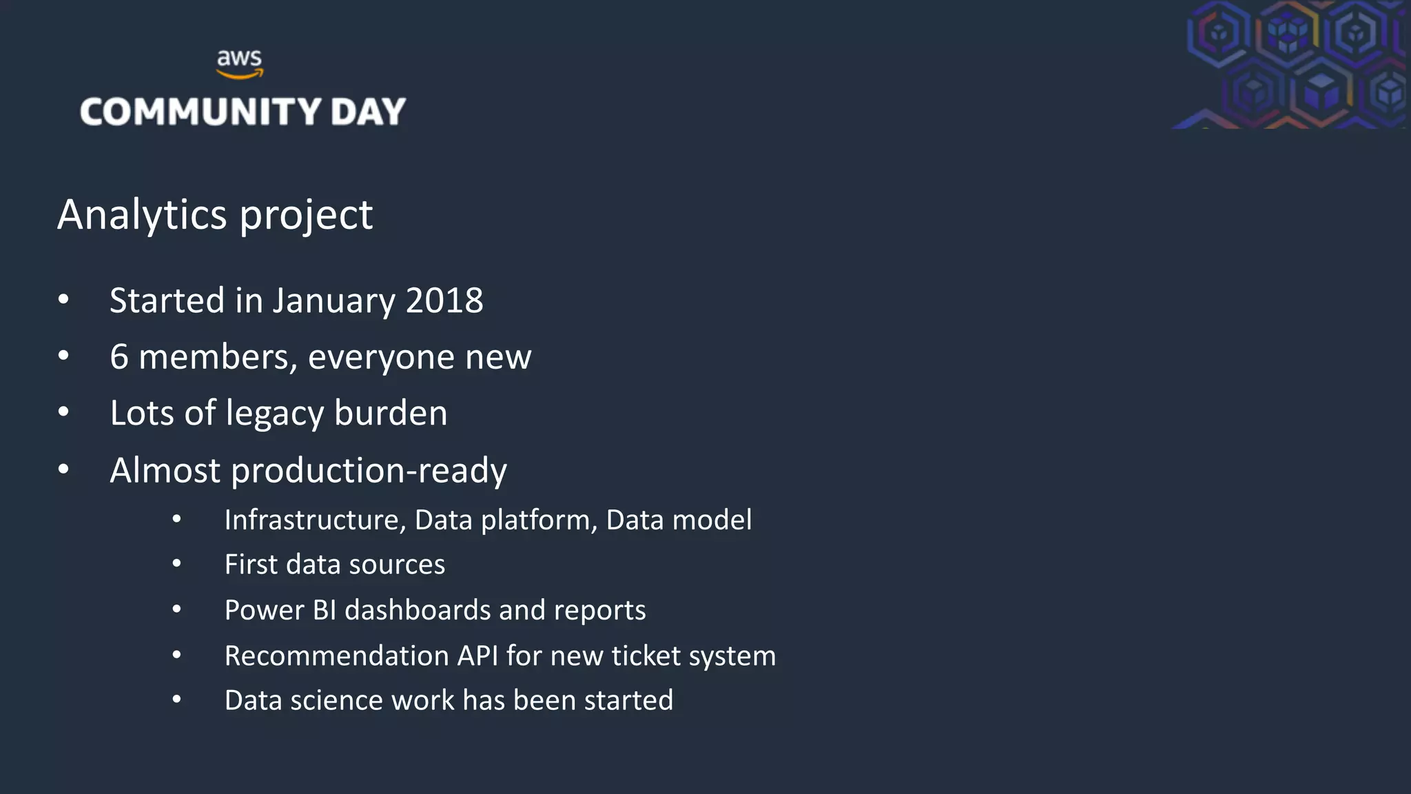 © 2018, Amazon Web Services, Inc. or its Affiliates. All rights reserved.
Analytics project
• Started in January 2018
• 6 members, everyone new
• Lots of legacy burden
• Almost production-ready
• Infrastructure, Data platform, Data model
• First data sources
• Power BI dashboards and reports
• Recommendation API for new ticket system
• Data science work has been started
 