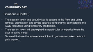 © 2018, Amazon Web Services, Inc. or its Affiliates. All rights reserved.
Solutions (Contd..)
• The session token and security key is passed to the front end using
lambda. Using sigv4 and crypto libraries front end will connected to the
AWS resources using temporary credentials.
• The session token will get expired in a particular time period even the
user in active mode.
• To avoid that use the auto renewal token to get session token before it
gets expired.
 