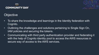 © 2018, Amazon Web Services, Inc. or its Affiliates. All rights reserved.
Objective
• To share the knowledge and learnings in the Identity federation with
Cognito.
• Outlining the challenges and solutions pertaining to Single Sign On,
IAM policies and securing the tokens.
• Communicating with third party authentication provider and federating it
with the help of Cognito identity pool to access the AWS resources in
secure way of access to the AWS services.
 