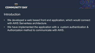 © 2018, Amazon Web Services, Inc. or its Affiliates. All rights reserved.
Introduction
• We developed a web based front end application, which would connect
with AWS Serverless architecture.
• We have implemented the application with a custom authentication &
Authorization method to communicate with AWS.
 