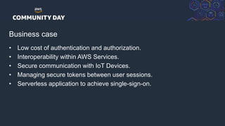 © 2018, Amazon Web Services, Inc. or its Affiliates. All rights reserved.
Business case
• Low cost of authentication and authorization.
• Interoperability within AWS Services.
• Secure communication with IoT Devices.
• Managing secure tokens between user sessions.
• Serverless application to achieve single-sign-on.
 