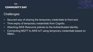 © 2018, Amazon Web Services, Inc. or its Affiliates. All rights reserved.
Challenges:
• Secured way of sharing the temporary credentials to front end.
• Time expiry of temporary credentials from Cognito.
• Attaching AWS Resource policies to the Authenticated identity.
• Connecting MQTT to AWS IoT using temporary credentials based on
RBAC.
 
