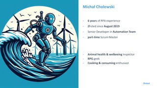 125
- 6 years of RPA experience
- Ørsted since August 2019
- Senior Developer in Automation Team
- part-time Scrum Master
- Animal health & welbeeing Inspector
- RPG geek
- Cooking & consuming enthusiast
Michał Cholewski
 