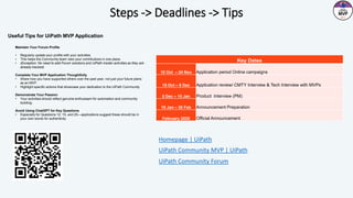Steps -> Deadlines -> Tips
Key Dates
10 Oct – 24 Nov Application period Online campaigns
15 Oct – 5 Dec Application review/ CMTY Interview & Tech Interview with MVPs
5 Dec – 15 Jan Product Interview (PM)
15 Jan – 30 Feb Announcement Preparation
February 2025 Official Announcement
Maintain Your Forum Profile
• Regularly update your profile with your activities.
• This helps the Community team view your contributions in one place.
• (Exception: No need to add Forum solutions and UiPath Insider activities as they are
already tracked)
Complete Your MVP Application Thoughtfully
• Share how you have supported others over the past year, not just your future plans
as an MVP.
• Highlight specific actions that showcase your dedication to the UiPath Community
Demonstrate Your Passion
• Your activities should reflect genuine enthusiasm for automation and community
building.
Avoid Using ChatGPT for Key Questions
• Especially for Questions 12, 15, and 25—applications suggest these should be in
your own words for authenticity
Useful Tips for UiPath MVP Application
UiPath Community MVP | UiPath
Homepage | UiPath
UiPath Community Forum
 