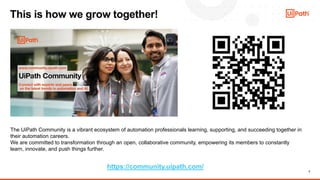 2
This is how we grow together!
The UiPath Community is a vibrant ecosystem of automation professionals learning, supporting, and succeeding together in
their automation careers.
We are committed to transformation through an open, collaborative community, empowering its members to constantly
learn, innovate, and push things further.
https://community.uipath.com/
 