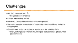 Challenges
• Get Security approvals ☺
• Required code analysis
• Scarce information online
• UiPath CLI executor file did not work as expected
• We have multiple Tenants and Folders (requires maintaining separate
mapping file)
• Complicated to debug yml – you need to run the pipeline for it
• Proxy settings are different if running as real user or as gitab runner
(system user)
 