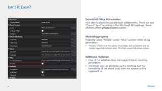 29
Isn’t it Easy?
Default MS Office 365 activities
First idea is always to use pre-built components. There are two
“Create Event” activities in the Microsoft 365 package. None
of them offers private event creation.
Misleading property
Property called “Private” under “Misc” section refers to log
generation:
• Private - If selected, the values of variables and arguments are no
longer logged at Verbose level. This field supports Boolean values.
Additional challenges
• One of the activities does not support Teams meeting
generation.
• The other one can generate such a meeting, but the
formatting of the event body does not appear as it is
supposed to.
 