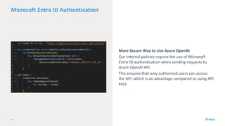 37
Microsoft Entra ID Authentication
More Secure Way to Use Azure OpenAI
Our internal policies require the use of Microsoft
Entra ID authentication when sending requests to
Azure OpenAI API.
This ensures that only authorized users can access
the API, which is an advantage compared to using API
keys.
 