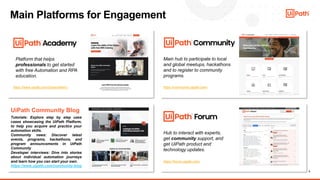 5
Platform that helps
professionals to get started
with free Automation and RPA
education.
Hub to interact with experts,
get community support, and
get UiPath product and
technology updates.
Main hub to participate to local
and global meetups, hackathons
and to register to community
programs.
Main Platforms for Engagement
https://www.uipath.com/rpa/academy https://community.uipath.com/
https://forum.uipath.com/
UiPath Community Blog
Tutorials: Explore step by step uses
cases showcasing the UiPath Platform,
to help you acquire and practice your
automation skills.
Community news: Discover latest
events, programs, hackathons, and
program announcements in UiPath
Community
Developer interviews: Dive into stories
about individual automation journeys
and learn how you can start your own.
https://www.uipath.com/community-blog
 