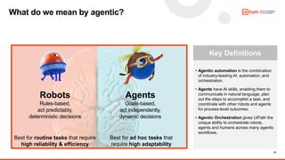 53
What do we mean by agentic?
Robots
Rules-based,
act predictably,
deterministic decisions
Agents
Goals-based,
act independently,
dynamic decisions
Best for routine tasks that require
high reliability & efficiency
Best for ad hoc tasks that
require high adaptability
• Agentic automation is the combination
of industry-leading AI, automation, and
orchestration.
• Agents have AI skills, enabling them to
communicate in natural language, plan
out the steps to accomplish a task, and
coordinate with other robots and agents
for process-level outcomes.
• Agentic Orchestration gives UiPath the
unique ability to orchestrate robots,
agents and humans across many agentic
workflows.
Key Definitions
 