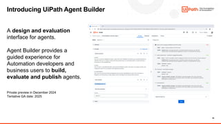 55
Introducing UiPath Agent Builder
A design and evaluation
interface for agents.
Agent Builder provides a
guided experience for
Automation developers and
business users to build,
evaluate and publish agents.
Private preview in December 2024
Tentative GA date: 2025
 