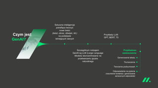 Czym jest
Sztuczna inteligencja
potrafiąca tworzyć
nowe treści
(tekst, obraz, dźwięki, itd.)
na podstawie
istniejących danych
GenAI?
Szczególnym rodzajem
GenAI są LLM (Large Language
Models) skoncentrowane na
przetwarzaniu języka
naturalnego
Przykłady LLM:
GPT, BERT, T5
Odpowiadanie na pytania
(rozumienie kontekstu i generowanie
sensownych odpowiedzi)
Generowanie tekstu
Tłumaczenia
Tworzenie podsumowań
Przykładowe
zastosowania
 