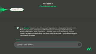 Prompt
Imię „Dawvta" nie jest powszechnie znane i nie pojawia się w tradycyjnych źródłach imion.
Może to być unikalne, rzadkie imię lub forma imienia stworzonego współcześnie. W
kontekście brzmienia, może kojarzyć się z imionami w kulturach, które stosują podobne
dźwięki, ale dokładne pochodzenie, znaczenie i tradycje związane z tym imieniem mogą być
nieznane lub nietypowe.
Use case II
Prompt engineering
Dawvta - jakie to imię?
 