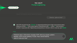 Imię „Dawvta" nie jest powszechnie znane i nie pojawia się w tradycyjnych źródłach imion. Może to być
unikalne, rzadkie imię lub forma imienia stworzonego współcześnie. W kontekście brzmienia, może kojarzyć
się z imionami w kulturach, które stosują podobne dźwięki, ale dokładne pochodzenie, znaczenie i tradycje
związane z tym imieniem mogą być nieznane lub nietypowe.
Dawvta - jakie to imię?
Prompt
Use case II
Prompt engineering
Pobieram dane z dokumentu używając OCR. Dane są w języku polskim.
Niestety, OCR nie jest dokładny. W polu "imię" zwrócił Dawvta.
Jakie to może być imię?
Jeśli OCR odczytał imię jako „Dawvta", to najprawdopodobniej jest to błąd rozpoznawania tekstu,
zwłaszcza że litera „w" może zostać błędnie zinterpretowana jako „v", a litera „t" może wynikać z
pomyłki w rozpoznaniu liter. Najbardziej prawdopodobnym imieniem, które to może być, jest: Dawid
 