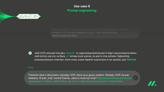 Jeśli OCR odczytał imię jako „Dawvta", to najprawdopodobniej jest to błąd rozpoznawania tekstu,
zwłaszcza że litera „w" może zostać błędnie zinterpretowana jako „v", a litera „t" może wynikać z pomyłki
w rozpoznaniu liter. Najbardziej prawdopodobnym imieniem, które to może być, jest: Dawid
Jeśli OCR odczytał imię jako „Dawvta", to najprawdopodobniej jest to błąd rozpoznawania tekstu,
zwłaszcza że litera „w" może zostać błędnie zinterpretowana jako „v",
a litera „t" może wynikać z pomyłki w rozpoznaniu liter. Najbardziej prawdopodobnym imieniem, które to
może być, jest: Dawid
Pobieram dane z dokumentu używając OCR. Dane są w języku polskim.
Niestety, OCR nie jest dokładny. W polu "imię" zwrócił Dawvta.
Jakie to może być imię?
Prompt
Use case II
Prompt engineering
Pobieram dane z dokumentu używając OCR. Dane są w języku polskim. Niestety, OCR nie jest
dokładny. W polu „imię" zwrócił Dawvta. Jakie to może być imię? Najprawdopodobniej jest to imię
występujące w Polsce. Jeżeli kończy się na a, to najprawdopodobniej jest to imię żeńskie.
Jeśli OCR odczytał imię jako „Dawvta”, to najprawdopodobniej jest to błąd rozpoznawania tekstu.
Jeśli kończy się ono na literę „a", istnieje duża szansa, że jest to imię żeńskie. Najbardziej
prawdopodobnym imieniem, które może zostać błędnie rozpoznane w ten sposób, jest: Danuta
 