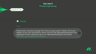 dokładny. W polu „imię" zwrócił Dawvta. Jakie to może być imię? Najprawdopodobniej jest to imię
występujące w Polsce. Jeżeli kończy się na a, to najprawdopodobniej jest to imię żeńskie.
to najprawdopodobniej jest to imię żeńskie.
Pobieram dane z dokumentu używając OCR. Dane są w języku polskim.
Niestety, OCR nie jest dokładny. W polu „imię" zwrócił Dawvta.
Jakie to może być imię? Najprawdopodobniej jest to imię występujące w Polsce.
Jeżeli kończy się na a, to najprawdopodobniej jest to imię żeńskie.
Jeśli OCR odczytał imię jako „Dawvta”,
to najprawdopodobniej jest to błąd rozpoznawania tekstu. Jeśli kończy się ono na literę „a", istnieje duża
szansa, że jest to imię żeńskie. Najbardziej prawdopodobnym imieniem, które może zostać błędnie
rozpoznane
w ten sposób, jest: Danuta
Prompt
Use case II
Prompt engineering
Pobieram dane z dokumentu używając OCR. Dane są w języku polskim. Niestety, OCR nie jest
dokładny. W polu "imię" zwrócił Dawvta. Jakie to może być imię? Najprawdopodobniej jest to imię
występujące w Polsce. Jeżeli kończy się na, a to najprawdopodobniej jest to imię żeńskie.
Zwróć samo imię, bez dodatkowych informacji.
Danuta
 