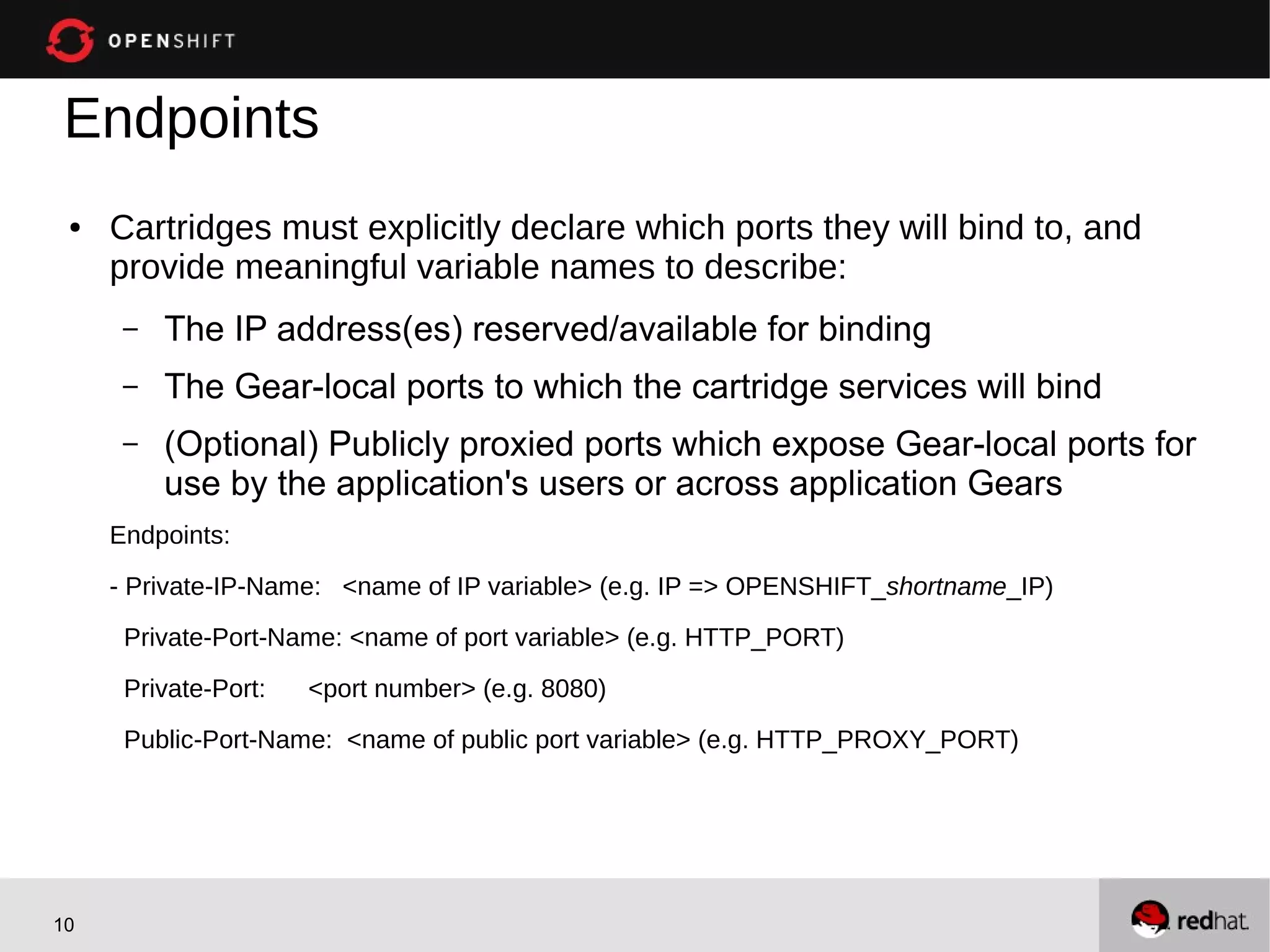 Endpoints
 ●   Cartridges must explicitly declare which ports they will bind to, and
     provide meaningful variable names to describe:
      –   The IP address(es) reserved/available for binding
      –   The Gear-local ports to which the cartridge services will bind
      –   (Optional) Publicly proxied ports which expose Gear-local ports for
          use by the application's users or across application Gears
     Endpoints:

     - Private-IP-Name: <name of IP variable> (e.g. IP => OPENSHIFT_shortname_IP)
      Private-Port-Name: <name of port variable> (e.g. HTTP_PORT)

      Private-Port:   <port number> (e.g. 8080)
      Public-Port-Name: <name of public port variable> (e.g. HTTP_PROXY_PORT)




10
 