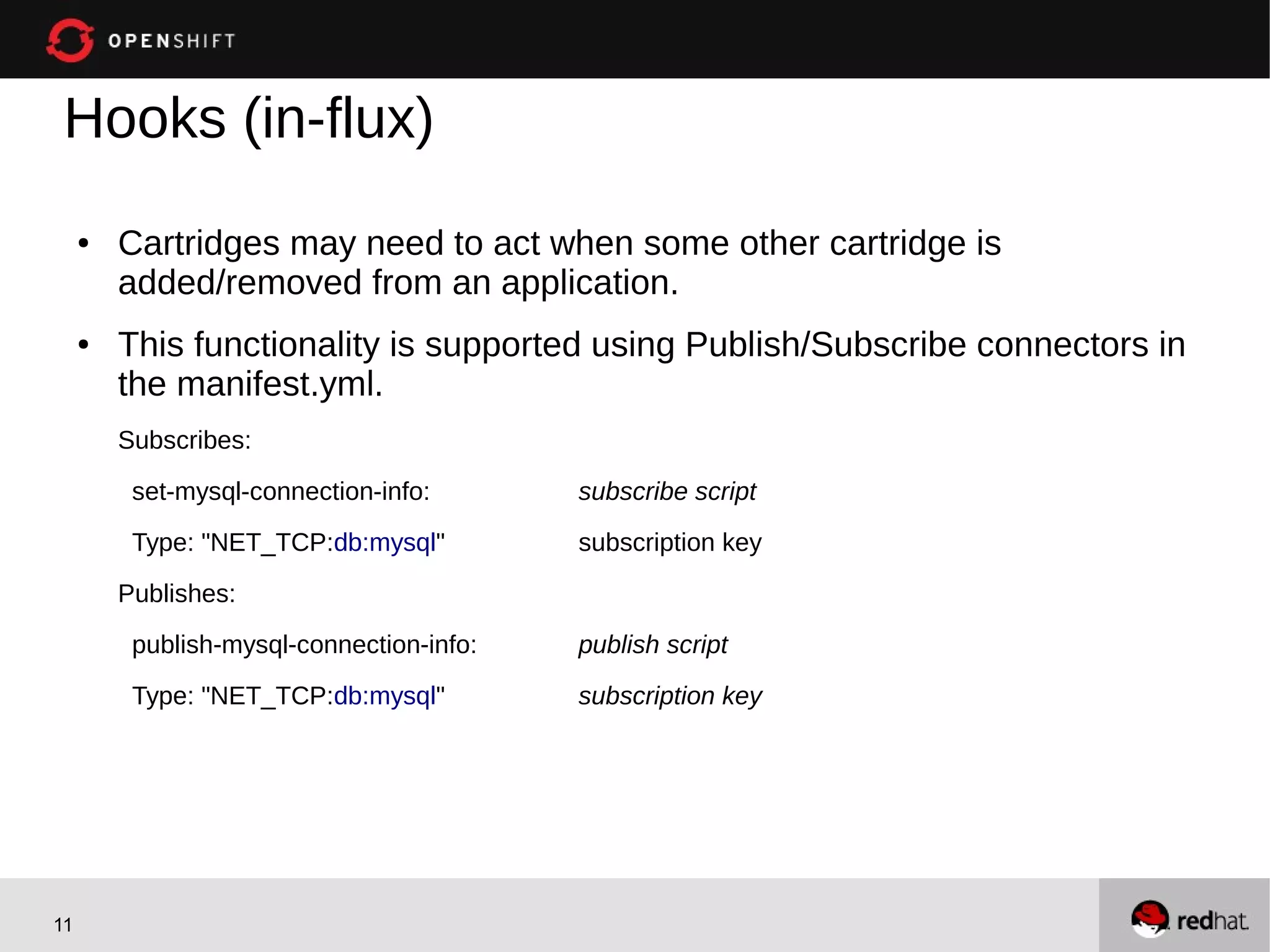 Hooks (in-flux)
     ●   Cartridges may need to act when some other cartridge is
         added/removed from an application.
     ●   This functionality is supported using Publish/Subscribe connectors in
         the manifest.yml.
         Subscribes:

          set-mysql-connection-info:       subscribe script
          Type: "NET_TCP:db:mysql"         subscription key

         Publishes:
          publish-mysql-connection-info:   publish script

          Type: "NET_TCP:db:mysql"         subscription key




11
 